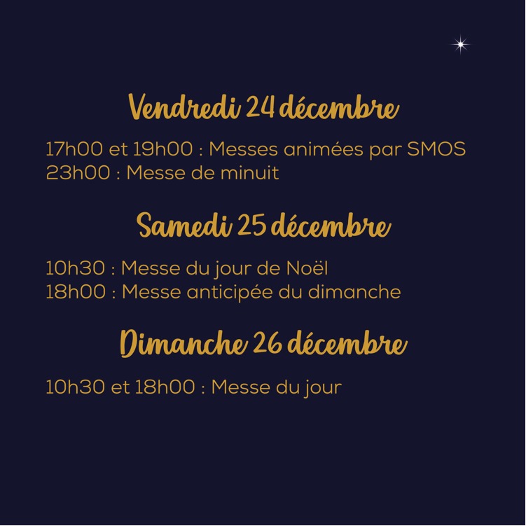 vendredi 24 décembre : 17h et 19h : messes animées par SMOS
23h : messe de Minuit

samedi 25 décembre : 10h30 messe du jour de Noël
18h : messe anticipée du dimanche

dimanche 26 décembre : 10h30 et 18h00 : messe du jour