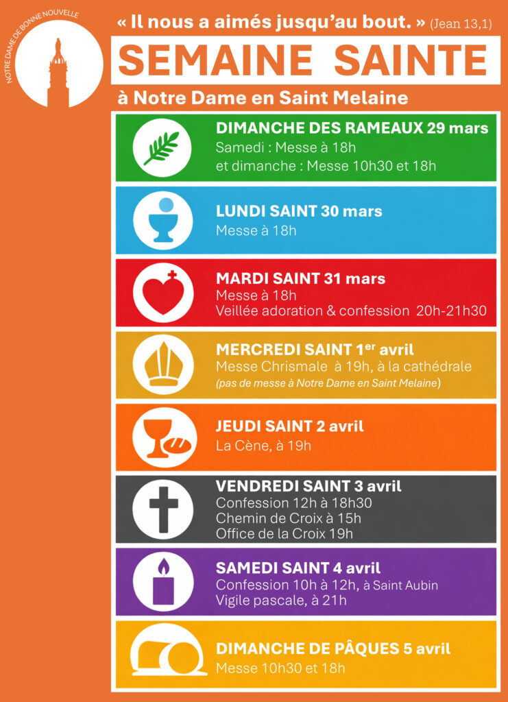 SEMAINE SAINTE

à Notre Dame en Saint Melaine

DIMANCHE DES RAMEAUX 29 mars

Samedi : Messe à 18h
et dimanche : Messe 10h30 et 18h

LUNDI SAINT 30 mars

Messe à 18h

MARDI SAINT 31 mars

Messe à 18h
Veillée adoration & confession 20h-21h30

MERCREDI SAINT 1er avril

Messe Chrismale à 19h, à la cathédrale
(pas de messe à Notre Dame en Saint Melaine)

JEUDI SAINT 2 avril

La Cène, à 19h

VENDREDI SAINT 3 avril

Confession 12h à 18h30
Chemin de Croix à 15h
Office de la Croix 19h

SAMEDI SAINT 4 avril

Confession 10h à 12h, à Saint Aubin
Vigile pascale, à 21h

DIMANCHE DE PÂQUES 5 avril

Messe 10h30 et 18h